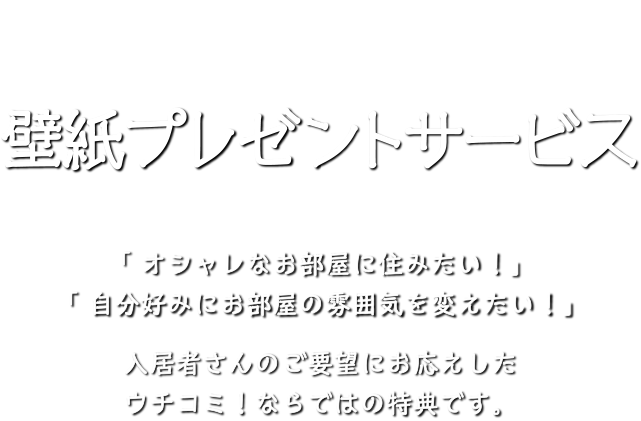 ウチコミ！壁紙プレゼントサービス。「 オシャレなお部屋に住みたい！」「 自分好みにお部屋の雰囲気を変えたい！」入居者さんのご要望にお応えしたウチコミ！ならではの特典です。